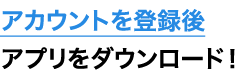 アカウントを登録後アプリをダウンロード！